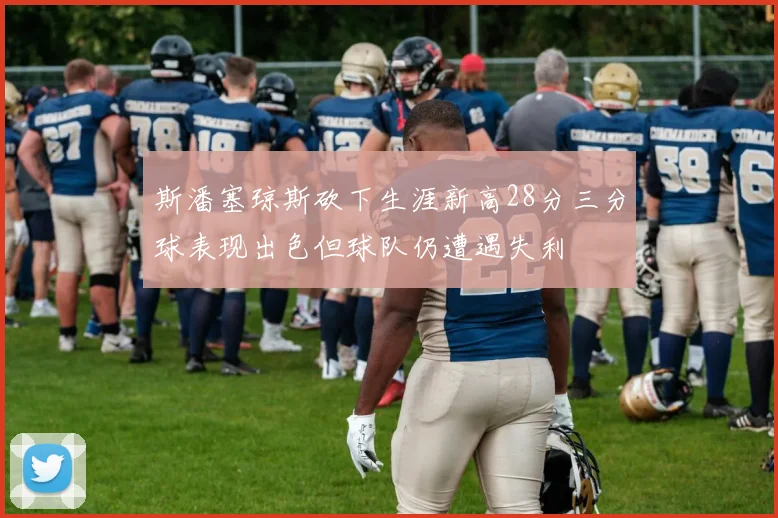 斯潘塞琼斯砍下生涯新高28分三分球表现出色但球队仍遭遇失利