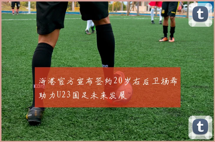 海港官方宣布签约20岁右后卫杨希助力U23国足未来发展