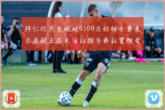 拜仁对杰克逊超6500万的转会费表示质疑正在关注拉扬与弗拉霍维奇