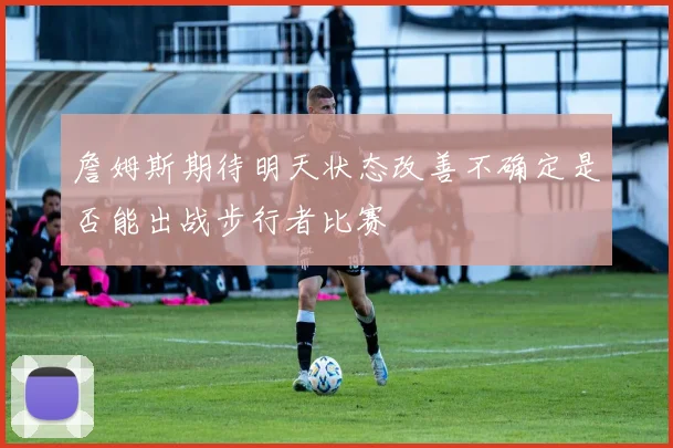 詹姆斯期待明天状态改善不确定是否能出战步行者比赛