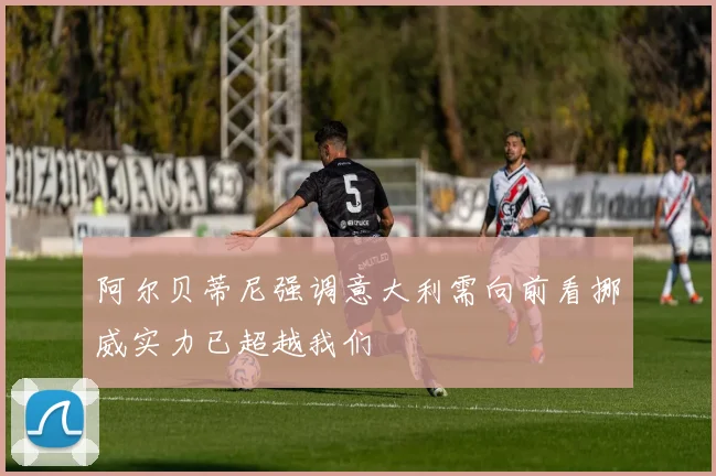 阿尔贝蒂尼强调意大利需向前看挪威实力已超越我们