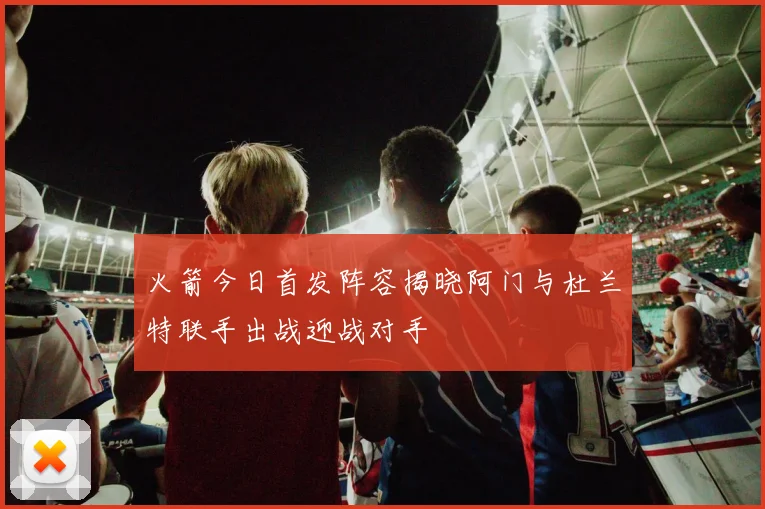 火箭今日首发阵容揭晓阿门与杜兰特联手出战迎战对手