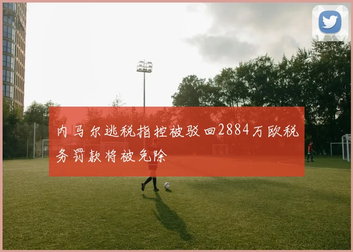 内马尔逃税指控被驳回2884万欧税务罚款将被免除