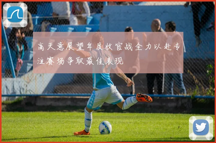 高天意展望年度收官战全力以赴专注赛场争取最佳表现