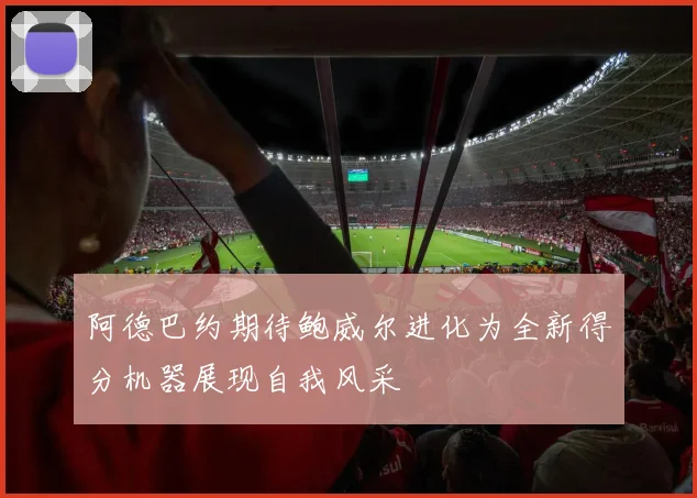 阿德巴约期待鲍威尔进化为全新得分机器展现自我风采