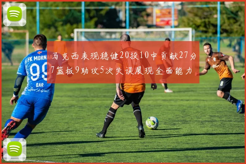 马克西表现稳健20投10中贡献27分7篮板9助攻5次失误展现全面能力