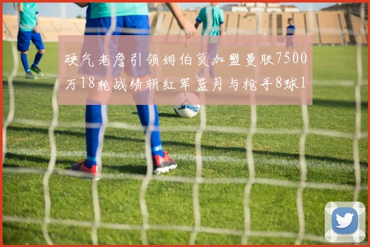 硬气老詹引领姆伯莫加盟曼联7500万18轮战绩斩红军蓝月与枪手8球1助