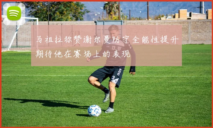 马祖拉称赞谢尔曼防守全能性提升期待他在赛场上的表现