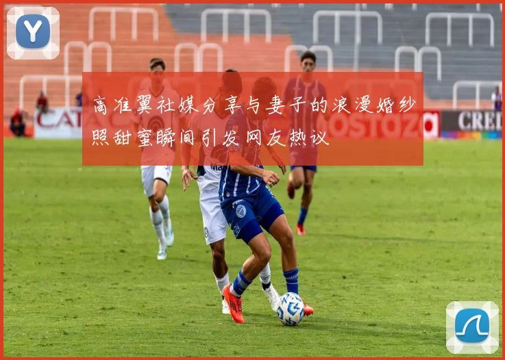 高准翼社媒分享与妻子的浪漫婚纱照甜蜜瞬间引发网友热议