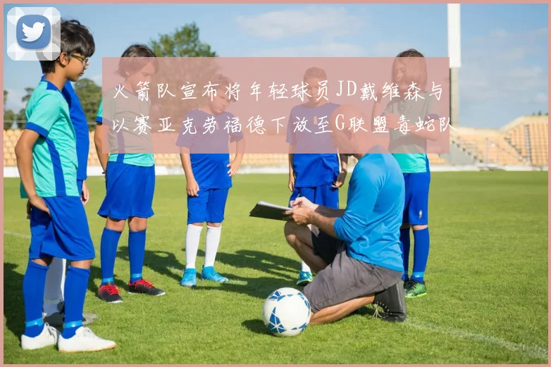 火箭队宣布将年轻球员JD戴维森与以赛亚克劳福德下放至G联盟毒蛇队进行锻炼