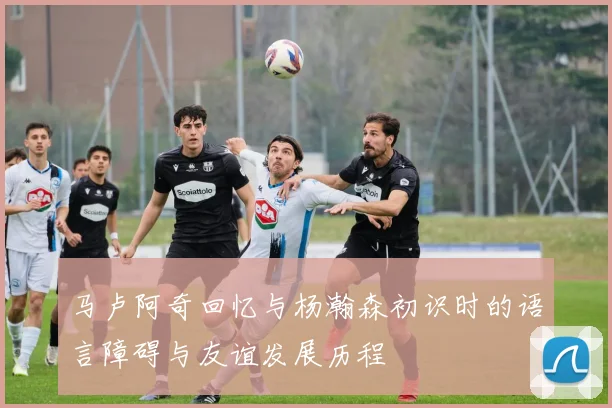 马卢阿奇回忆与杨瀚森初识时的语言障碍与友谊发展历程