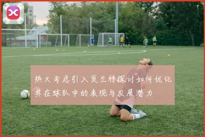 热火考虑引入莫兰特探讨如何优化其在球队中的表现与发展潜力