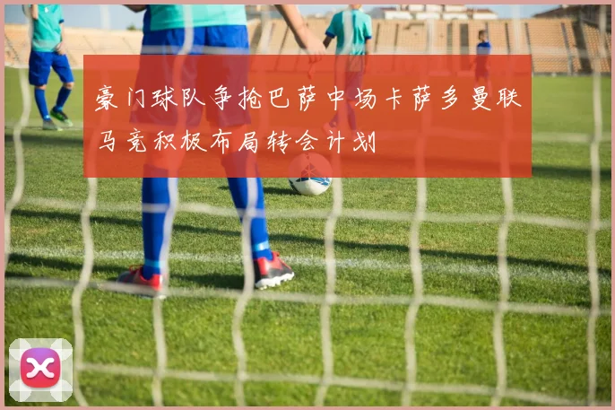 豪门球队争抢巴萨中场卡萨多曼联马竞积极布局转会计划