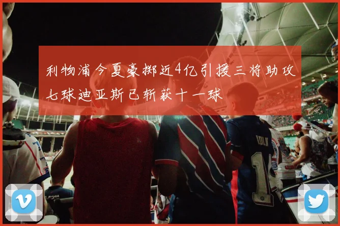 利物浦今夏豪掷近4亿引援三将助攻七球迪亚斯已斩获十一球