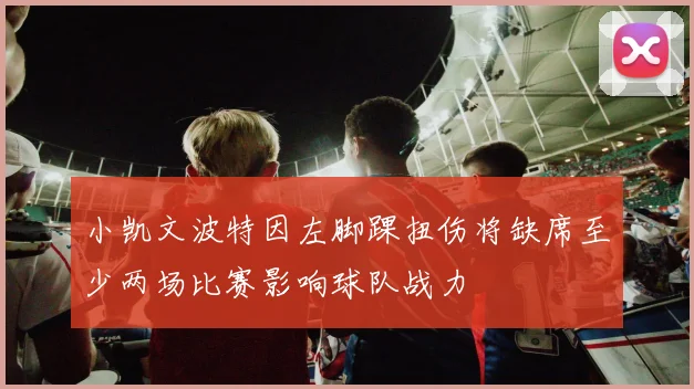 小凯文波特因左脚踝扭伤将缺席至少两场比赛影响球队战力