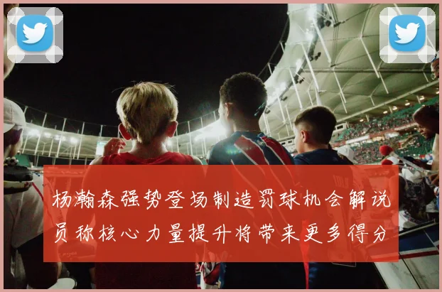 杨瀚森强势登场制造罚球机会解说员称核心力量提升将带来更多得分可能