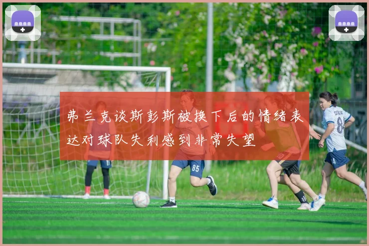 弗兰克谈斯彭斯被换下后的情绪表达对球队失利感到非常失望