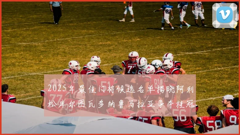 2025年最佳门将候选名单揭晓阿利松库尔图瓦多纳鲁马拉亚争夺桂冠