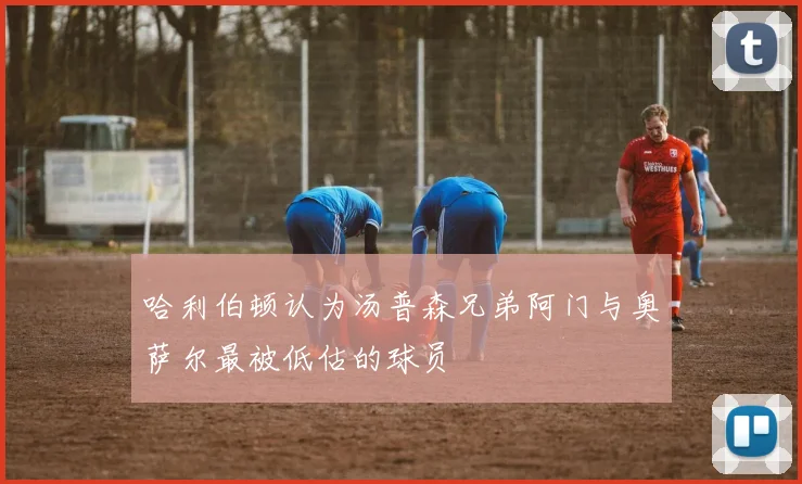 哈利伯顿认为汤普森兄弟阿门与奥萨尔最被低估的球员