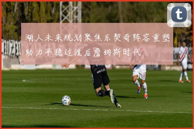 湖人未来规划聚焦东契奇阵容重塑助力平稳过渡后詹姆斯时代