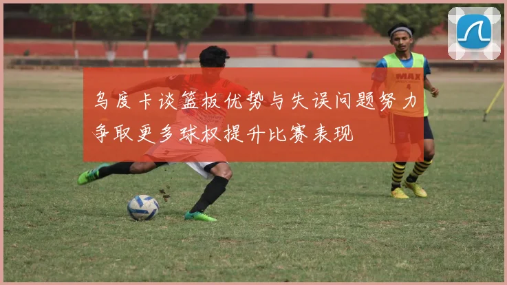 乌度卡谈篮板优势与失误问题努力争取更多球权提升比赛表现