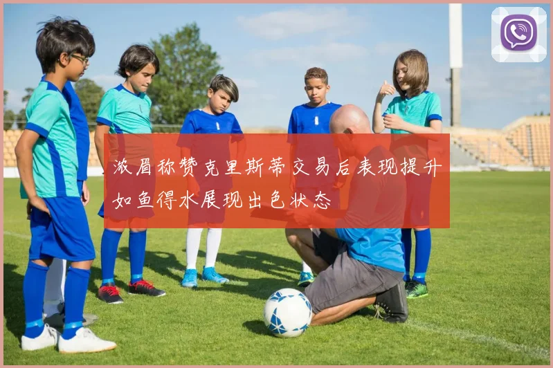 浓眉称赞克里斯蒂交易后表现提升如鱼得水展现出色状态