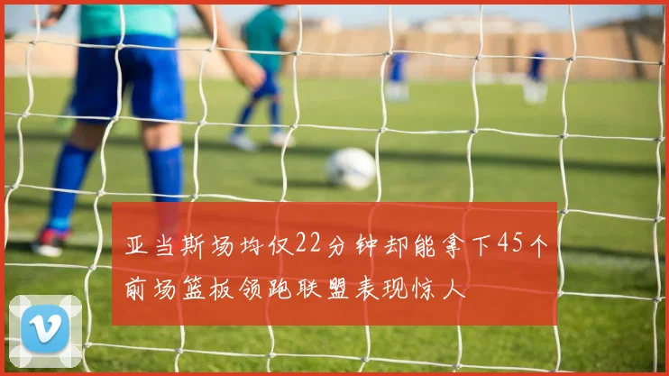 亚当斯场均仅22分钟却能拿下45个前场篮板领跑联盟表现惊人