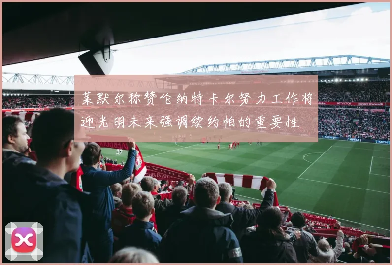 莱默尔称赞伦纳特卡尔努力工作将迎光明未来强调续约帕的重要性