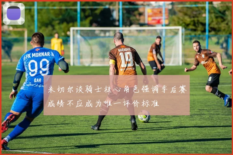 米切尔谈骑士核心角色强调季后赛成绩不应成为唯一评价标准