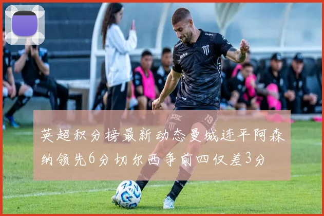英超积分榜最新动态曼城连平阿森纳领先6分切尔西争前四仅差3分