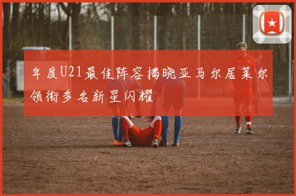 年度U21最佳阵容揭晓亚马尔居莱尔领衔多名新星闪耀