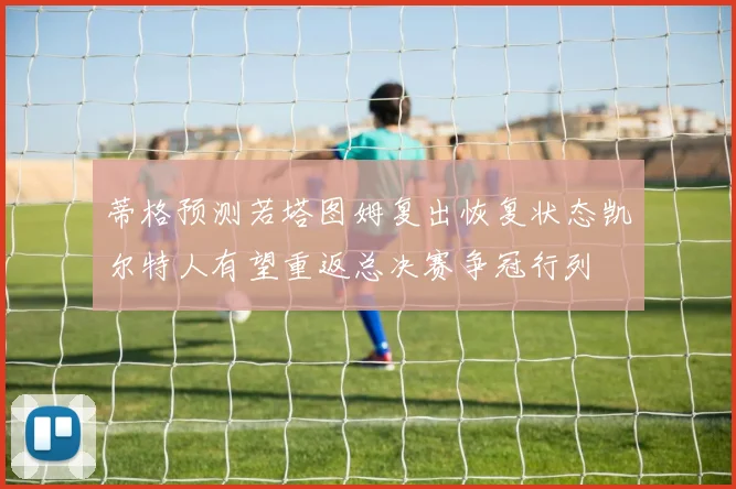 蒂格预测若塔图姆复出恢复状态凯尔特人有望重返总决赛争冠行列