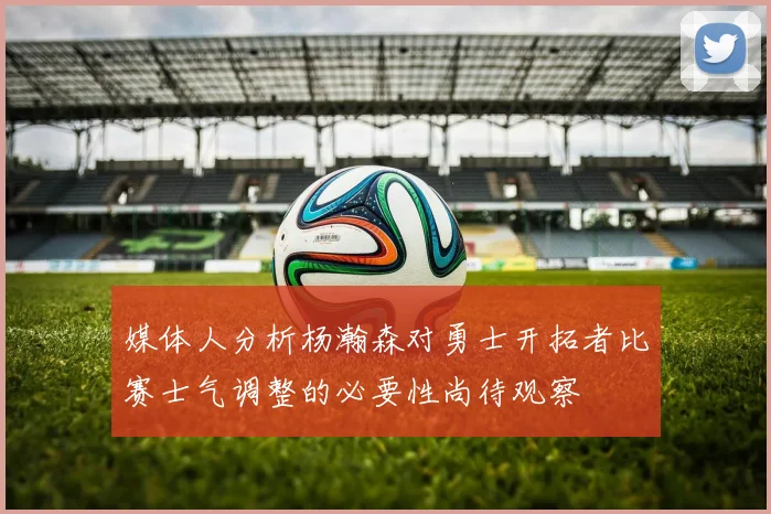 媒体人分析杨瀚森对勇士开拓者比赛士气调整的必要性尚待观察