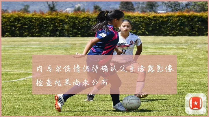 内马尔伤情仍待确认父亲透露影像检查结果尚未公布